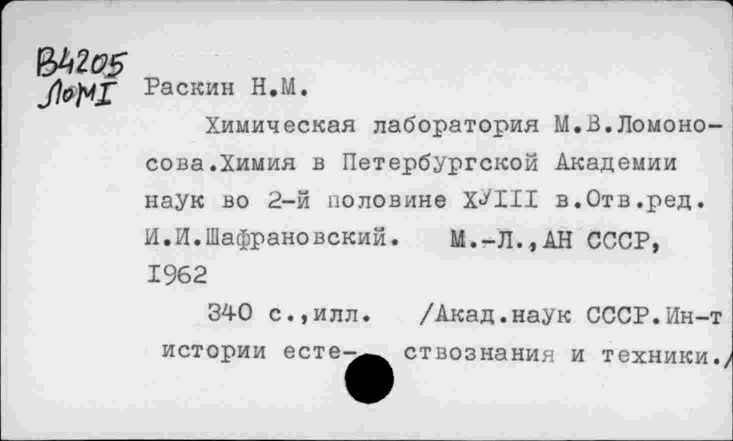 ﻿Раскин Н.М.
Химическая лаборатория М.В.Ломоносова. Химия в Петербургской Академии наук во 2-й половине Х^РИ в.Отв.ред. И.И.Шафрановский. М.-Л.,АН СССР, 1962
340 с.,илл. /Акад.наук СССР.Ин-т истории есте-^ ствознания и техники.